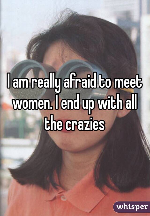 I am really afraid to meet women. I end up with all the crazies 