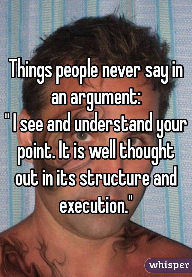 Things people never say in an argument:
" I see and understand your point. It is well thought out in its structure and execution."