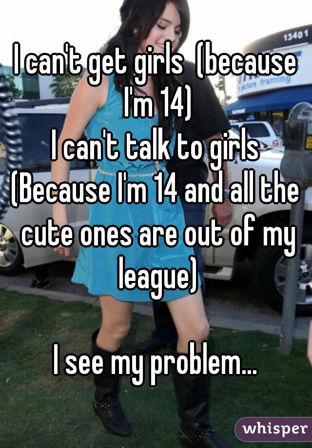 I can't get girls  (because I'm 14)
I can't talk to girls
(Because I'm 14 and all the cute ones are out of my league)

I see my problem...