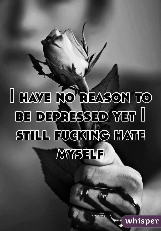 I have no reason to be depressed yet I still fucking hate myself 