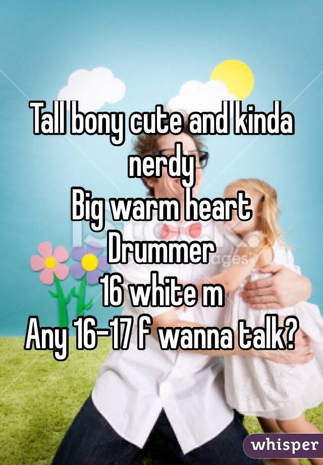 Tall bony cute and kinda nerdy
Big warm heart
Drummer
16 white m
Any 16-17 f wanna talk?

