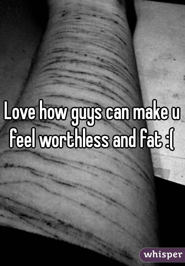 Love how guys can make u feel worthless and fat :( 