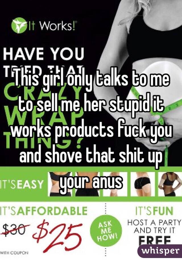 This girl only talks to me to sell me her stupid it works products fuck you and shove that shit up your anus