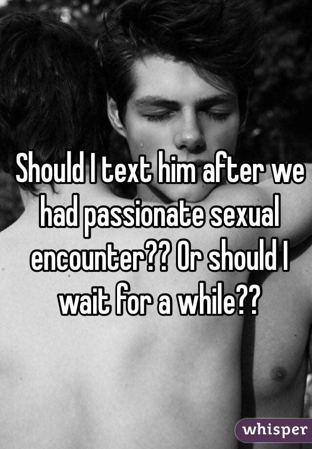 Should I text him after we had passionate sexual encounter?? Or should I wait for a while?? 