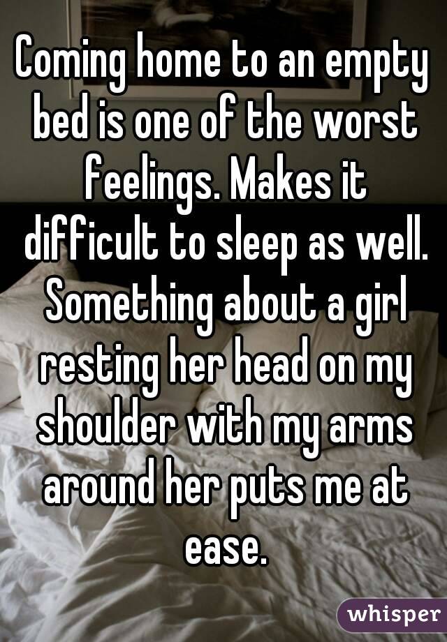 Coming home to an empty bed is one of the worst feelings. Makes it difficult to sleep as well. Something about a girl resting her head on my shoulder with my arms around her puts me at ease.