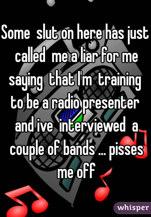Some  slut on here has just called  me a liar for me saying  that I'm  training  to be a radio presenter  and ive  interviewed  a couple of bands ... pisses me off