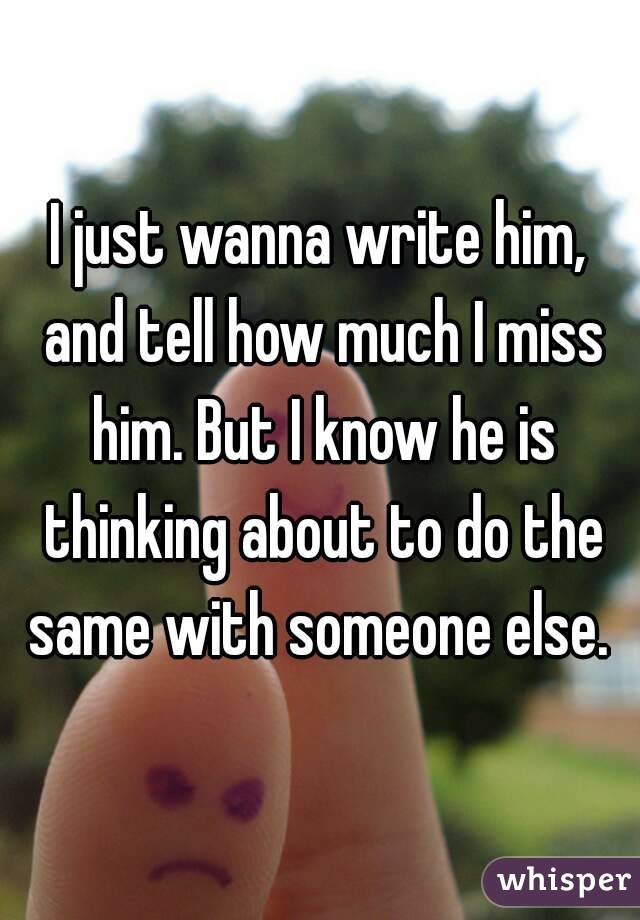 I just wanna write him, and tell how much I miss him. But I know he is thinking about to do the same with someone else. 