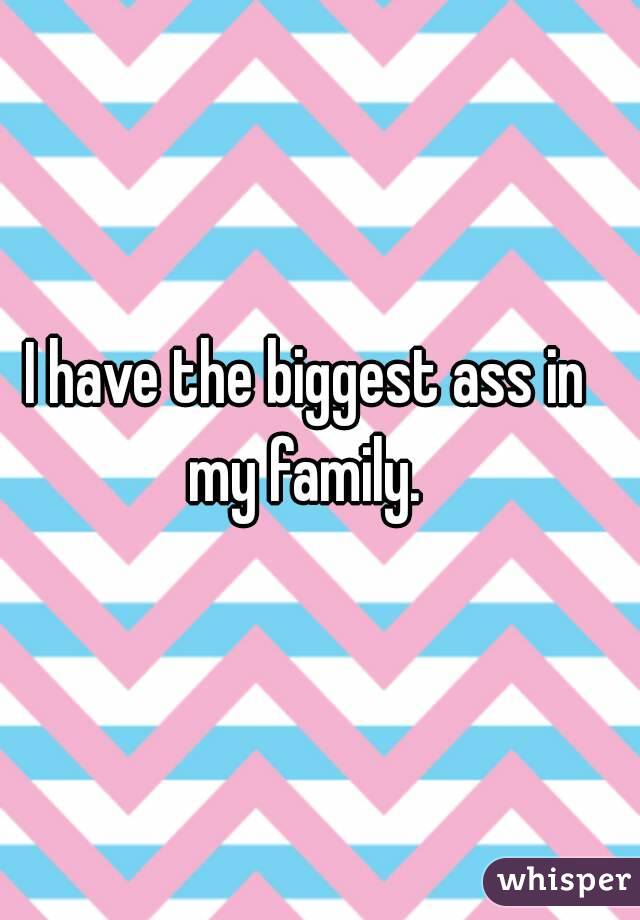 I have the biggest ass in my family. 