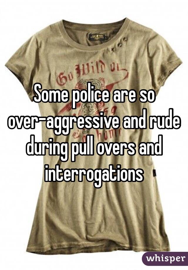 Some police are so 
over-aggressive and rude during pull overs and interrogations
