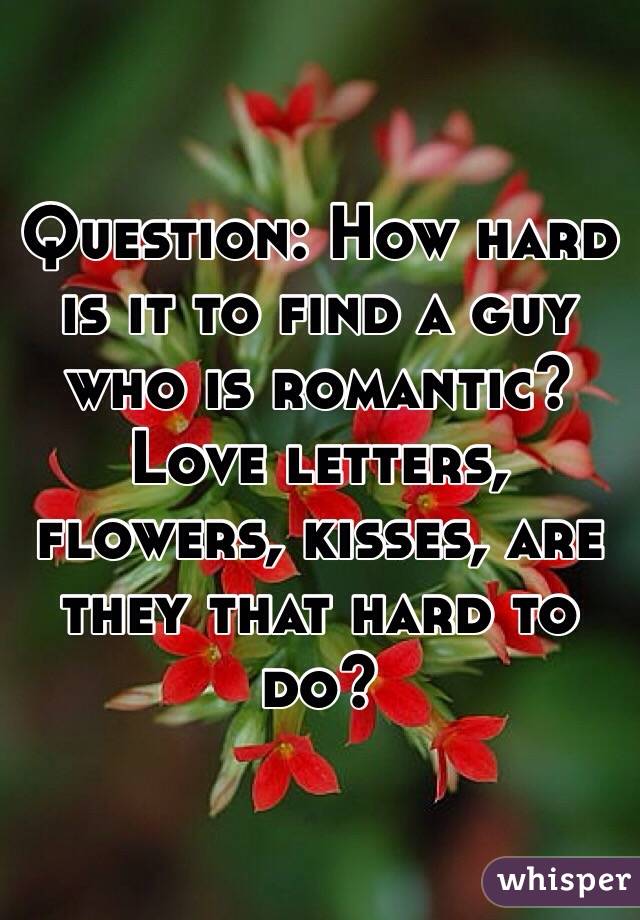 Question: How hard is it to find a guy who is romantic? Love letters, flowers, kisses, are they that hard to do? 