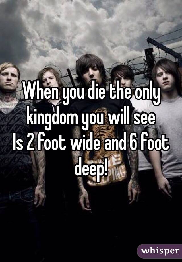 When you die the only kingdom you will see
Is 2 foot wide and 6 foot deep!