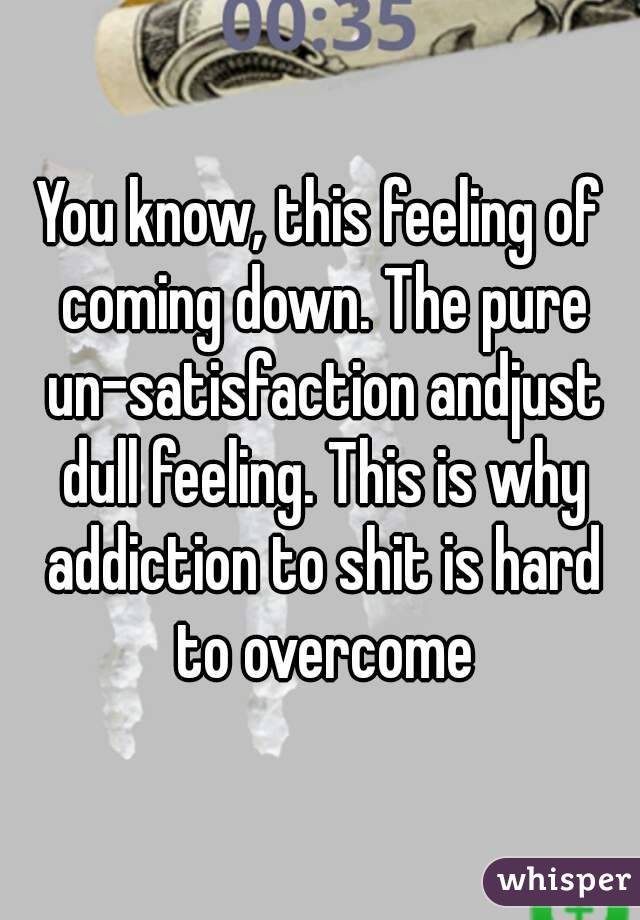 You know, this feeling of coming down. The pure un-satisfaction andjust dull feeling. This is why addiction to shit is hard to overcome