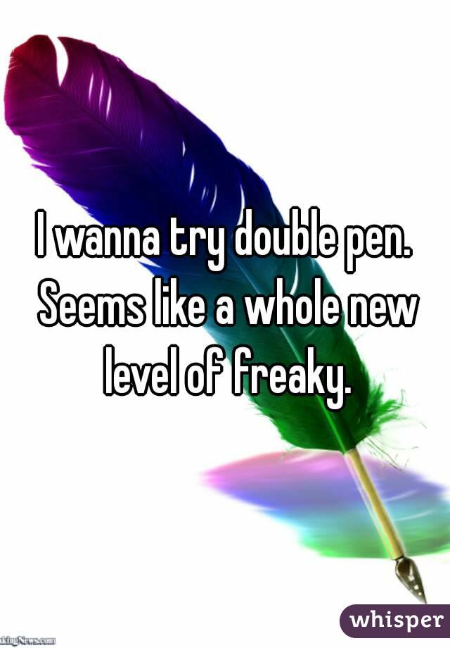 I wanna try double pen. Seems like a whole new level of freaky.