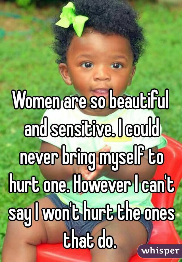 Women are so beautiful and sensitive. I could never bring myself to hurt one. However I can't say I won't hurt the ones that do. 