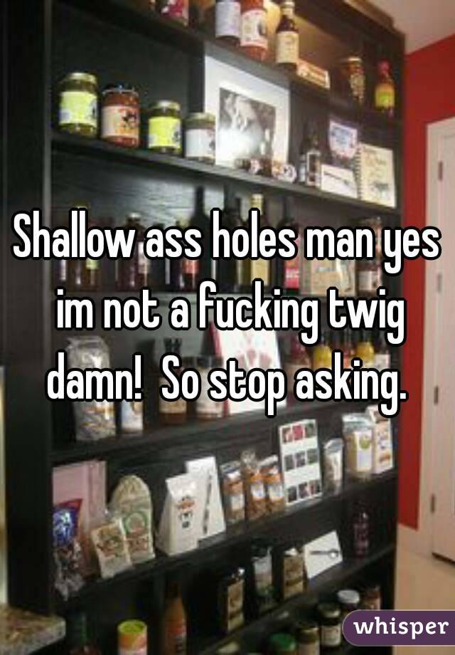 Shallow ass holes man yes im not a fucking twig damn!  So stop asking. 