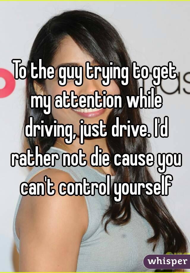 To the guy trying to get my attention while driving, just drive. I'd rather not die cause you can't control yourself