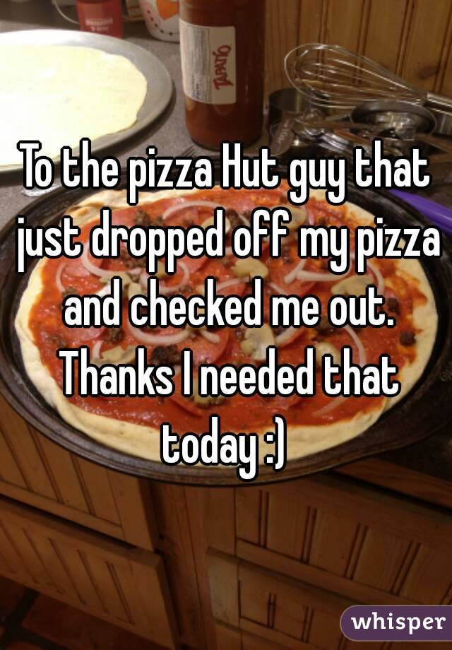 To the pizza Hut guy that just dropped off my pizza and checked me out. Thanks I needed that today :) 