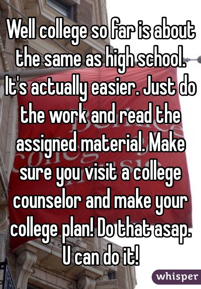 Well college so far is about the same as high school. It's actually easier. Just do the work and read the assigned material. Make sure you visit a college counselor and make your college plan! Do that asap. U can do it! 