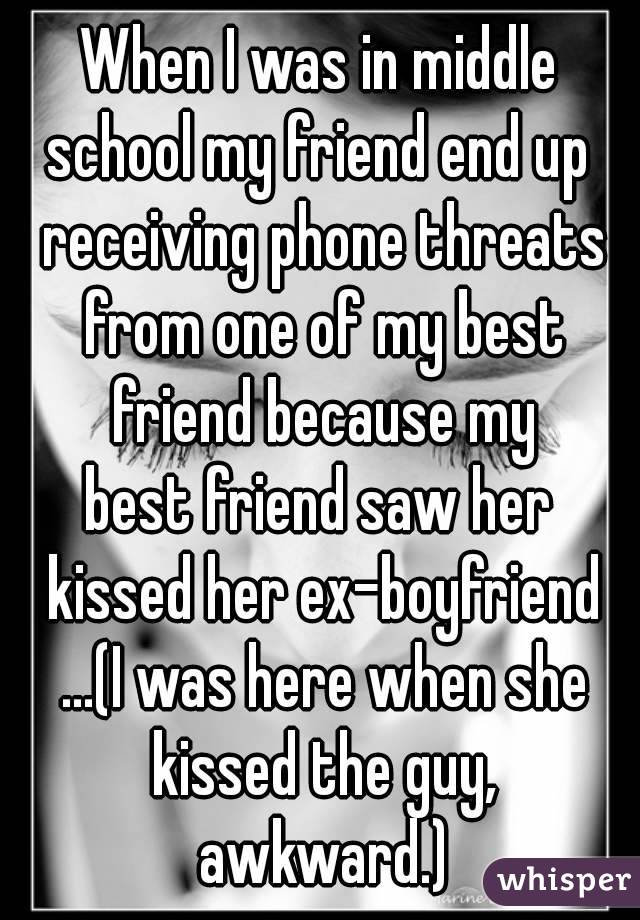 When I was in middle
school my friend end up receiving phone threats from one of my best friend because my
best friend saw her kissed her ex-boyfriend ...(I was here when she kissed the guy, awkward.)