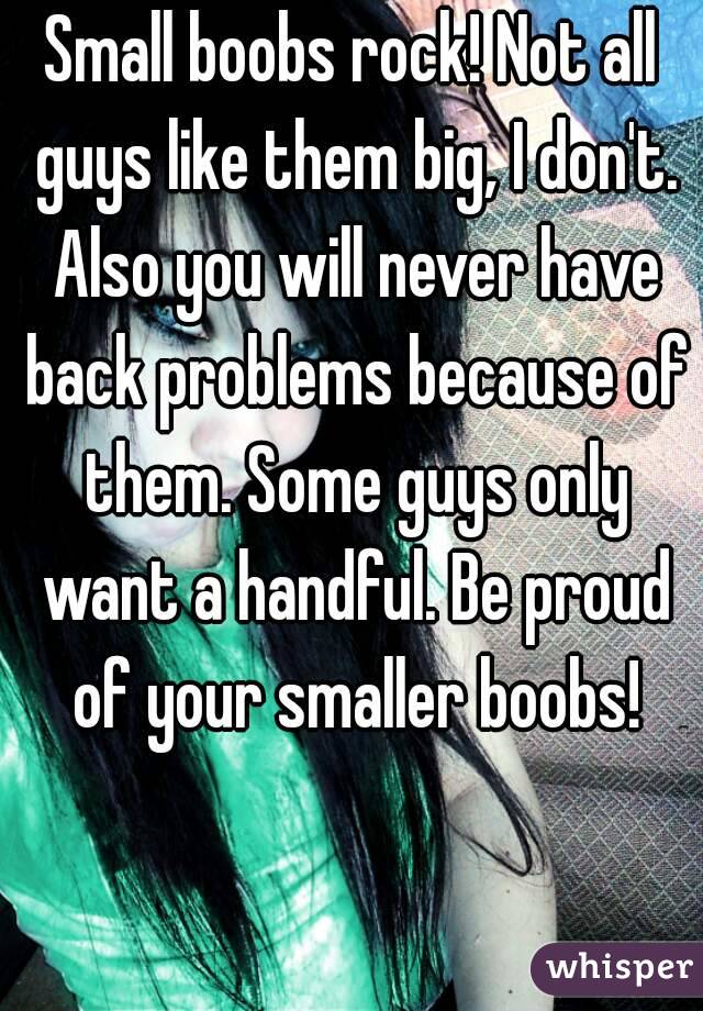 Small boobs rock! Not all guys like them big, I don't. Also you will never have back problems because of them. Some guys only want a handful. Be proud of your smaller boobs!