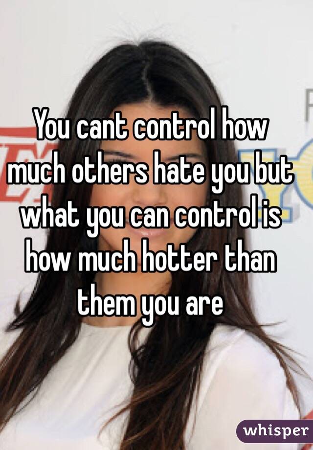 You cant control how much others hate you but what you can control is how much hotter than them you are 