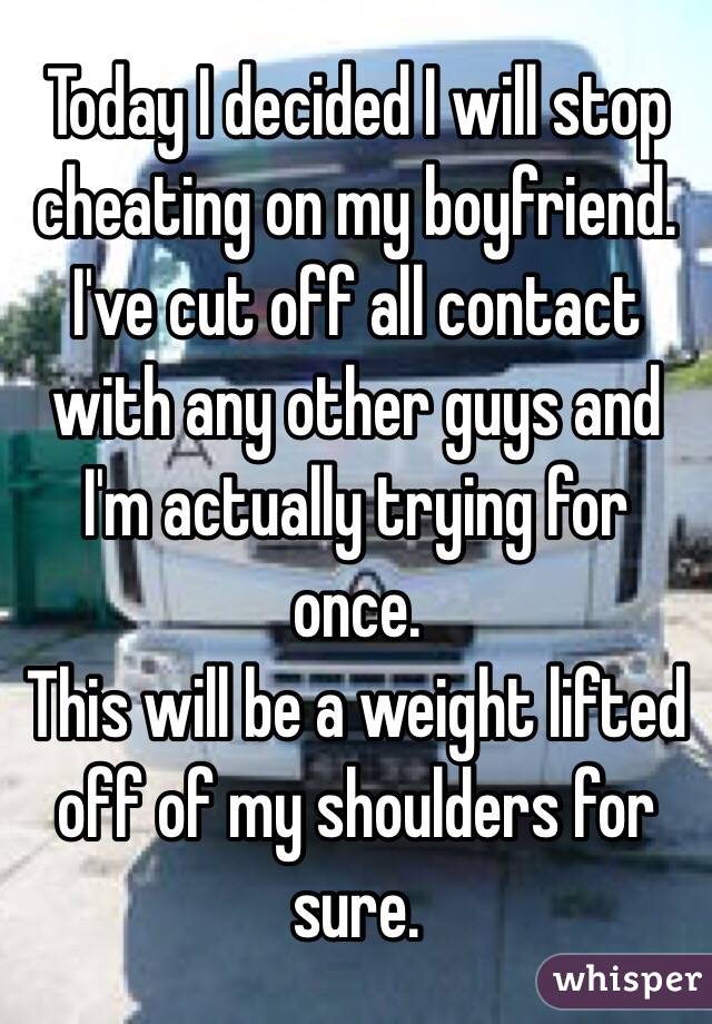 Today I decided I will stop cheating on my boyfriend. 
I've cut off all contact with any other guys and I'm actually trying for once. 
This will be a weight lifted off of my shoulders for sure.