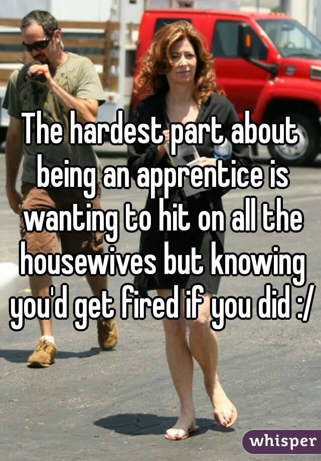The hardest part about being an apprentice is wanting to hit on all the housewives but knowing you'd get fired if you did :/