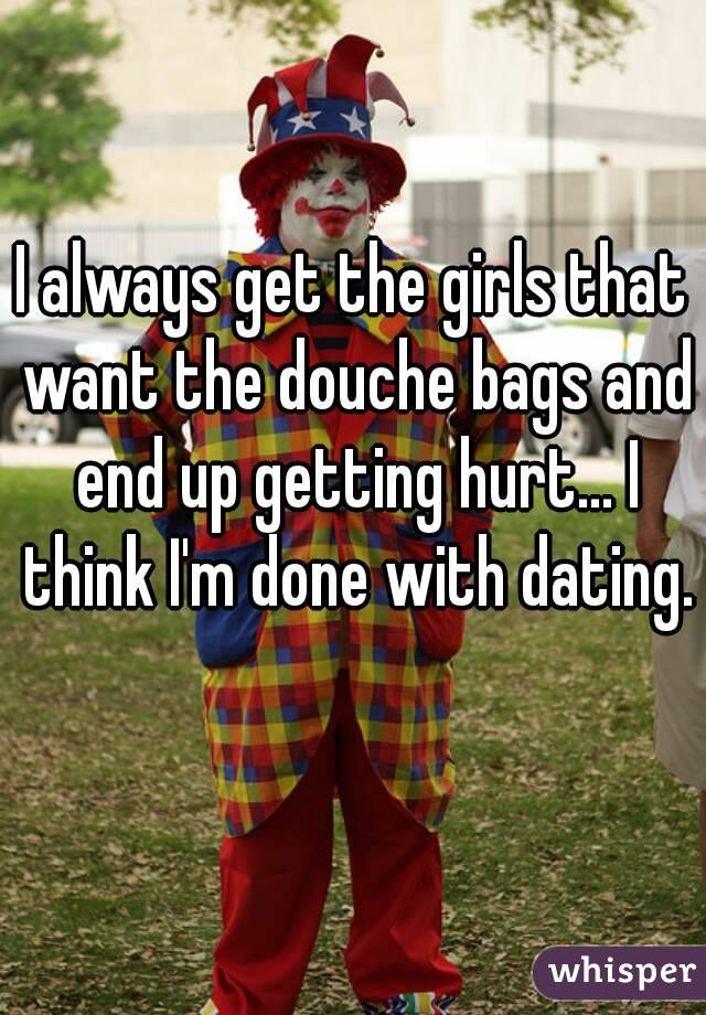 I always get the girls that want the douche bags and end up getting hurt... I think I'm done with dating. 