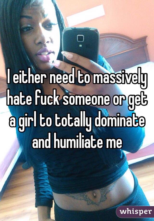 I either need to massively hate fuck someone or get a girl to totally dominate and humiliate me
