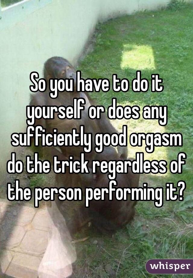So you have to do it yourself or does any sufficiently good orgasm do the trick regardless of the person performing it? 