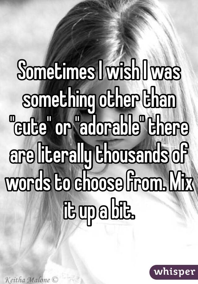 Sometimes I wish I was something other than "cute" or "adorable" there are literally thousands of words to choose from. Mix it up a bit.