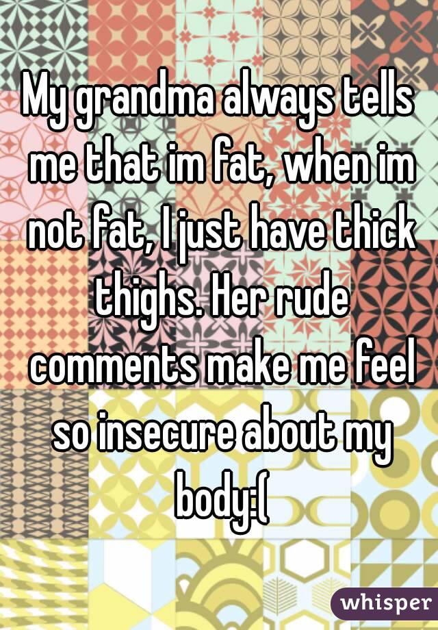 My grandma always tells me that im fat, when im not fat, I just have thick thighs. Her rude comments make me feel so insecure about my body:(