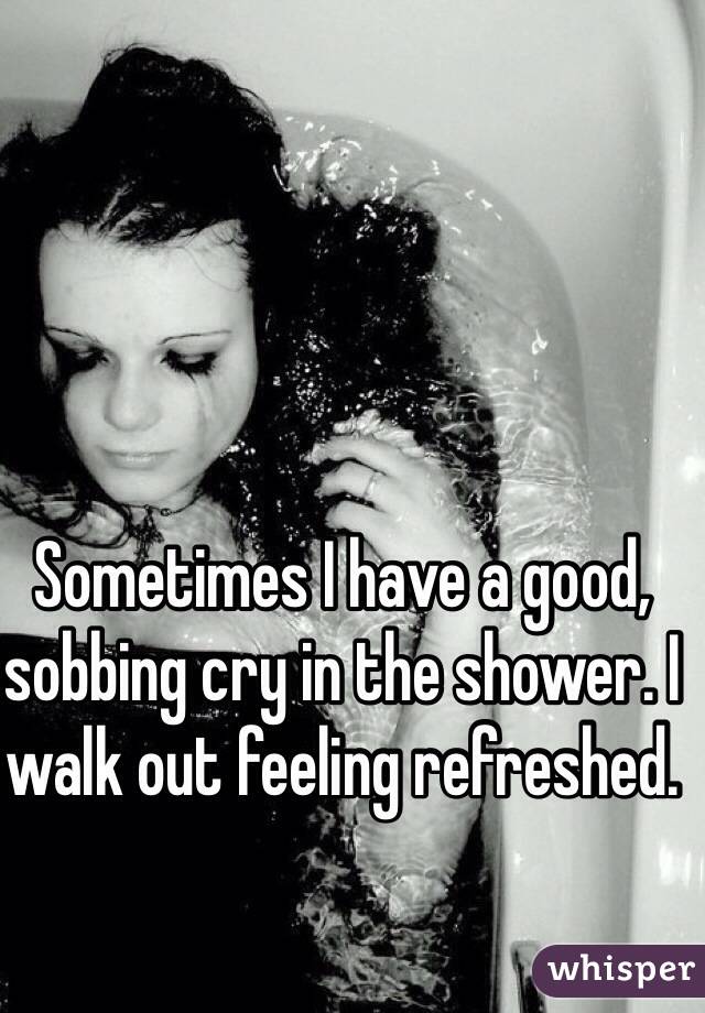 Sometimes I have a good, sobbing cry in the shower. I walk out feeling refreshed. 
