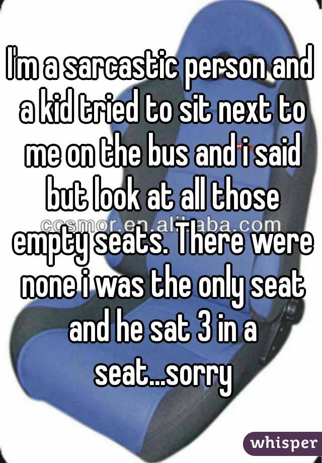 I'm a sarcastic person and a kid tried to sit next to me on the bus and i said but look at all those empty seats. There were none i was the only seat and he sat 3 in a seat...sorry