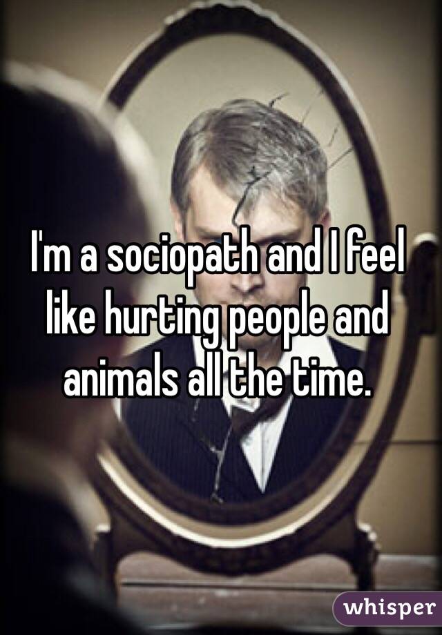I'm a sociopath and I feel like hurting people and animals all the time.