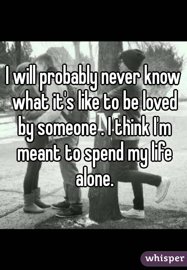 I will probably never know what it's like to be loved by someone . I think I'm meant to spend my life alone.