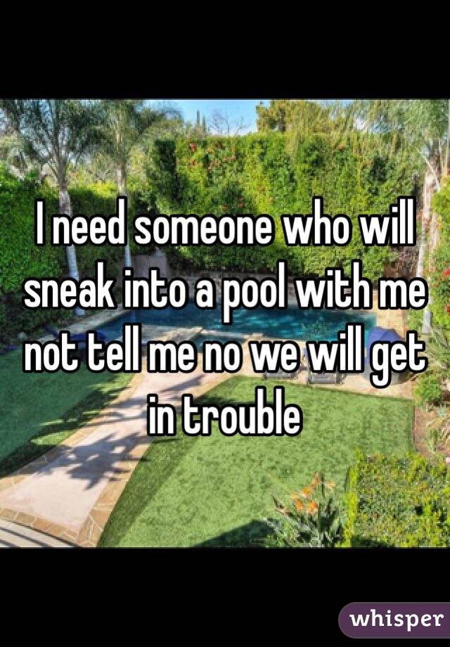 I need someone who will sneak into a pool with me not tell me no we will get in trouble