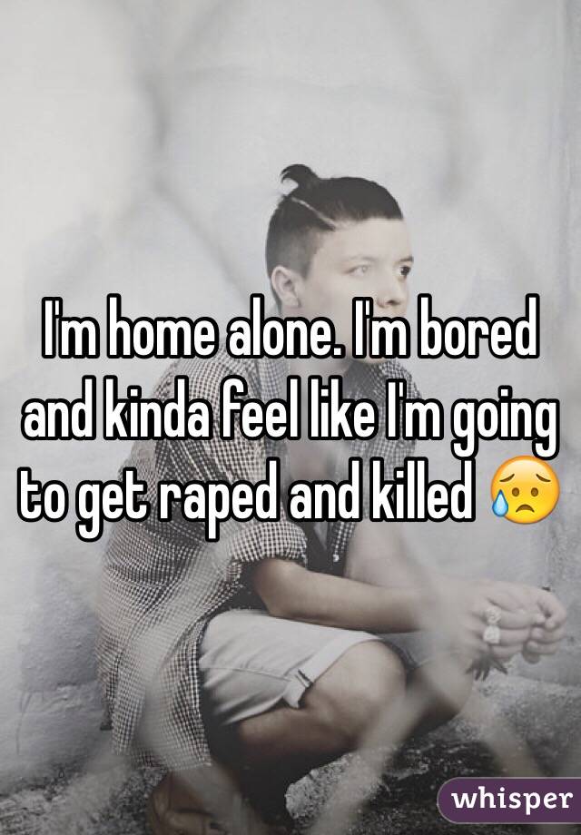 I'm home alone. I'm bored and kinda feel like I'm going to get raped and killed 😥