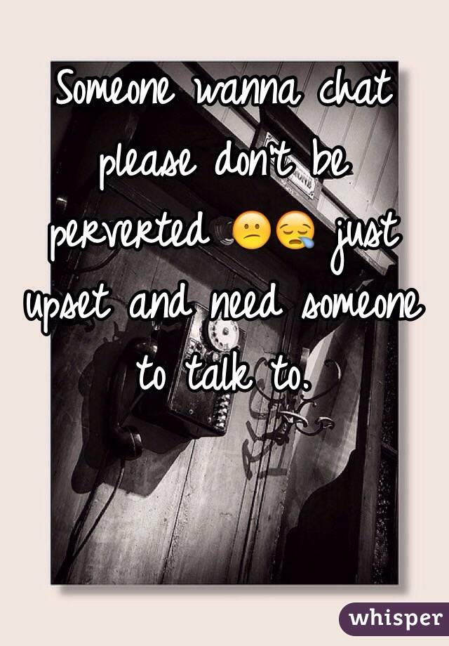 Someone wanna chat please don't be perverted 😕😪 just upset and need someone to talk to.
