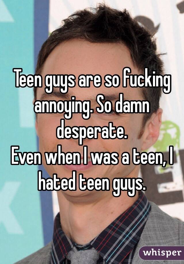 Teen guys are so fucking annoying. So damn desperate. 
Even when I was a teen, I hated teen guys.  