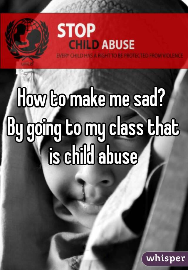 How to make me sad? 
By going to my class that is child abuse 