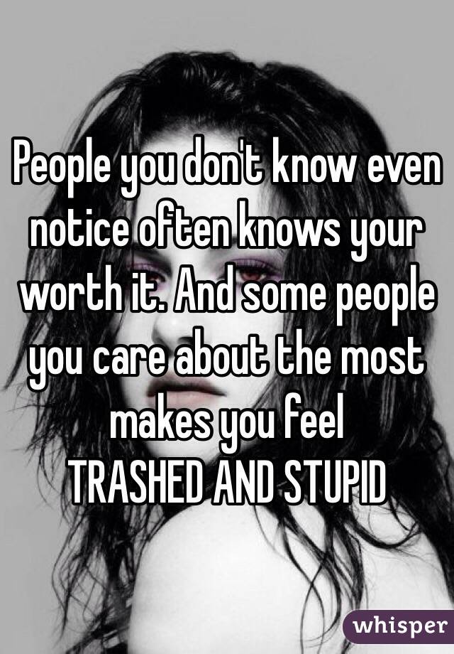 People you don't know even notice often knows your worth it. And some people you care about the most makes you feel 
TRASHED AND STUPID