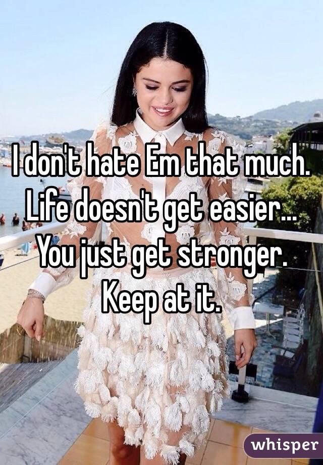 I don't hate Em that much. Life doesn't get easier... You just get stronger. Keep at it.