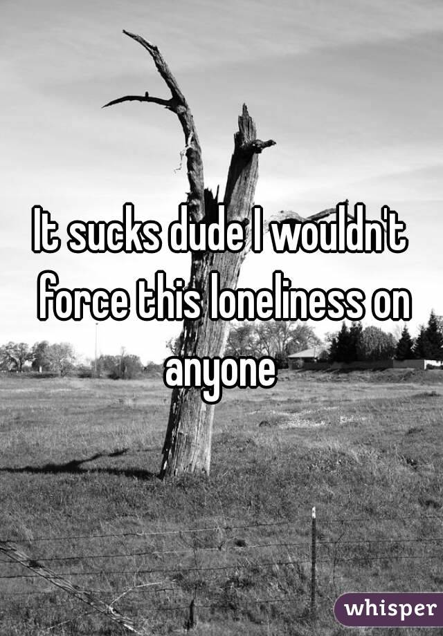 It sucks dude I wouldn't force this loneliness on anyone 