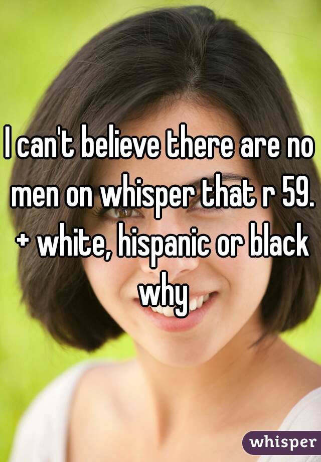 I can't believe there are no men on whisper that r 59. + white, hispanic or black why
