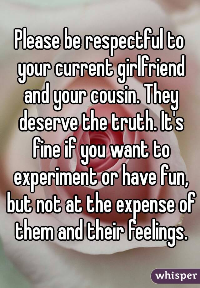 Please be respectful to your current girlfriend and your cousin. They deserve the truth. It's fine if you want to experiment or have fun, but not at the expense of them and their feelings.
