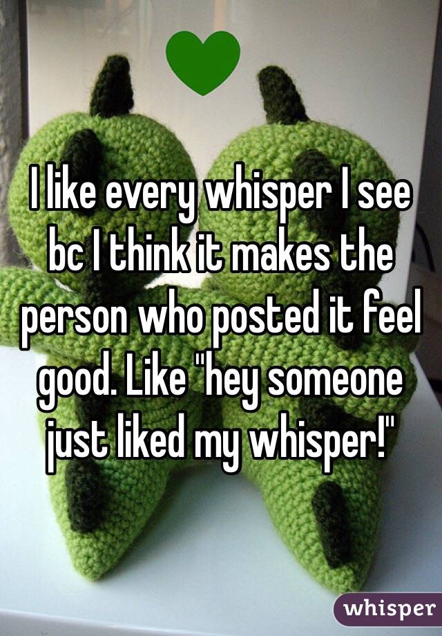 I like every whisper I see bc I think it makes the person who posted it feel good. Like "hey someone just liked my whisper!"