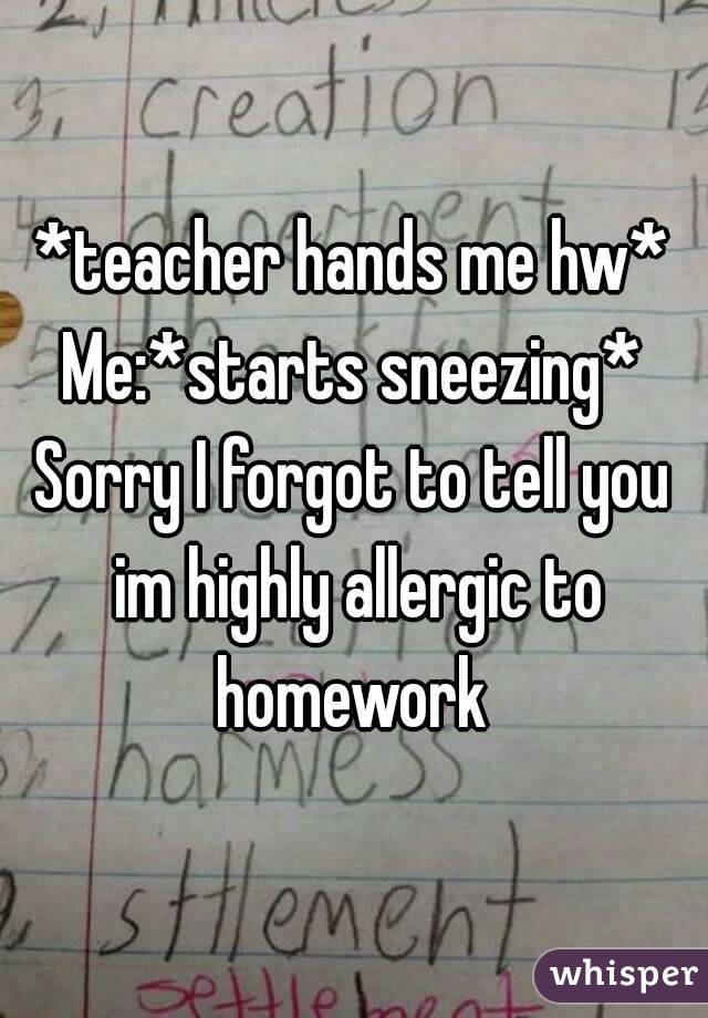 *teacher hands me hw*
Me:*starts sneezing*
Sorry I forgot to tell you im highly allergic to homework 