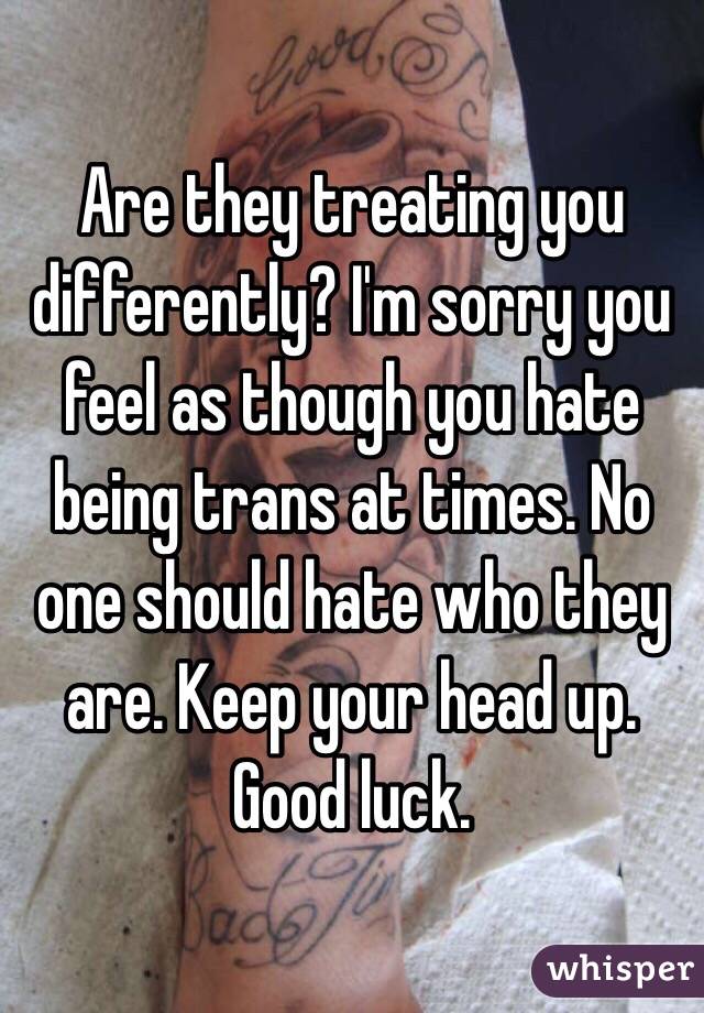 Are they treating you differently? I'm sorry you feel as though you hate being trans at times. No one should hate who they are. Keep your head up. Good luck. 