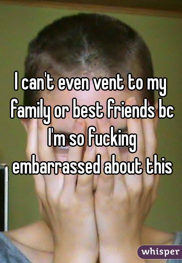 I can't even vent to my family or best friends bc I'm so fucking embarrassed about this